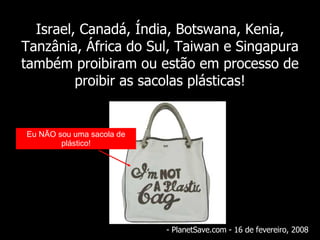 Israel, Canadá, Índia, Botswana, Kenia, Tanzânia, África do Sul, Taiwan e Singapura também proibiram ou estão em processo de proibir as sacolas plásticas! - PlanetSave.com - 16 de  fevereiro , 2008 Eu NÃO sou uma sacola de plástico! 