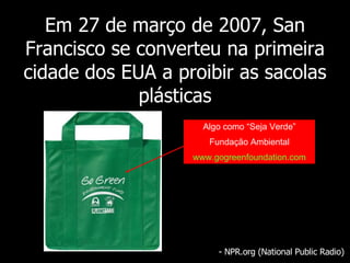 Em 27 de março de 2007, San Francisco se converteu na primeira cidade dos EUA a proibir as sacolas plásticas - NPR.org (National Public Radio) Algo como “Seja Verde” Fundação Ambiental www.gogreenfoundation.com 