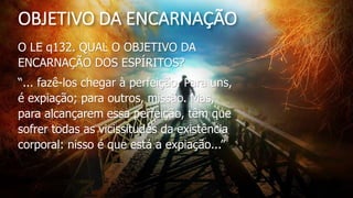 OBJETIVO DA ENCARNAÇÃO
O LE q132. QUAL O OBJETIVO DA
ENCARNAÇÃO DOS ESPÍRITOS?
“... fazê-los chegar à perfeição. Para uns,
é expiação; para outros, missão. Mas,
para alcançarem essa perfeição, têm que
sofrer todas as vicissitudes da existência
corporal: nisso é que está a expiação...”
 