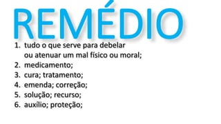 1. tudo o que serve para debelar
ou atenuar um mal físico ou moral;
2. medicamento;
3. cura; tratamento;
4. emenda; correção;
5. solução; recurso;
6. auxílio; proteção;
REMÉDIO
 