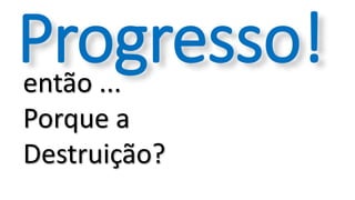 então ...
Porque a
Destruição?
Progresso!
 