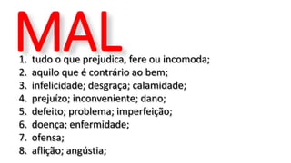 1. tudo o que prejudica, fere ou incomoda;
2. aquilo que é contrário ao bem;
3. infelicidade; desgraça; calamidade;
4. prejuízo; inconveniente; dano;
5. defeito; problema; imperfeição;
6. doença; enfermidade;
7. ofensa;
8. aflição; angústia;
MAL
 