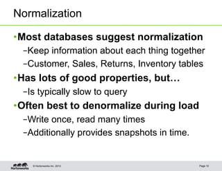 Normalization

• Most databases suggest normalization
  – Keep information about each thing together
  – Customer, Sales, Returns, Inventory tables
• Has lots of good properties, but…
  – Is typically slow to query
• Often best to denormalize during load
  – Write once, read many times
  – Additionally provides snapshots in time.


    © Hortonworks Inc. 2013                    Page 10
 