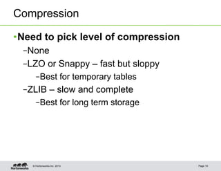 Compression

• Need to pick level of compression
 – None
 – LZO or Snappy – fast but sloppy
      – Best for temporary tables
 – ZLIB – slow and complete
      – Best for long term storage




    © Hortonworks Inc. 2013           Page 19
 