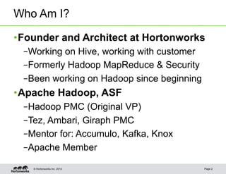 Who Am I?

• Founder and Architect at Hortonworks
 – Working on Hive, working with customer
 – Formerly Hadoop MapReduce & Security
 – Been working on Hadoop since beginning
• Apache Hadoop, ASF
 – Hadoop PMC (Original VP)
 – Tez, Ambari, Giraph PMC
 – Mentor for: Accumulo, Kafka, Knox
 – Apache Member

   © Hortonworks Inc. 2013                  Page 2
 