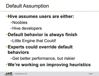 Default Assumption

• Hive assumes users are either:
  – Noobies
  – Hive developers
• Default behavior is always finish
  – Little Engine that Could!
• Experts could override default
  behaviors
  – Get better performance, but riskier
• We’re working on improving heuristics
    © Hortonworks Inc. 2013               Page 21
 