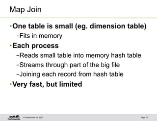 Map Join

• One table is small (eg. dimension table)
  – Fits in memory
• Each process
  – Reads small table into memory hash table
  – Streams through part of the big file
  – Joining each record from hash table
• Very fast, but limited



    © Hortonworks Inc. 2013                Page 23
 
