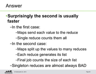 Answer

• Surprisingly the second is usually
  faster
  – In the first case:
      – Maps send each value to the reduce
      – Single reduce counts them all
  – In the second case:
      – Maps split up the values to many reduces
      – Each reduce generates its list
      – Final job counts the size of each list
  – Singleton reduces are almost always BAD
    © Hortonworks Inc. 2013                    Page 28
 