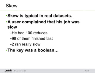 Skew

• Skew is typical in real datasets.
• A user complained that his job was
  slow
 – He had 100 reduces
 – 98 of them finished fast
 – 2 ran really slow
• The key was a boolean…



    © Hortonworks Inc. 2013            Page 31
 