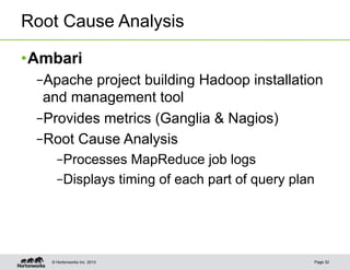 Root Cause Analysis

• Ambari
 – Apache project building Hadoop installation
  and management tool
 – Provides metrics (Ganglia & Nagios)
 – Root Cause Analysis
      – Processes MapReduce job logs
      – Displays timing of each part of query plan




    © Hortonworks Inc. 2013                      Page 32
 
