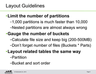 Layout Guidelines

• Limit the number of partitions
  – 1,000 partitions is much faster than 10,000
  – Nested partitions are almost always wrong
• Gauge the number of buckets
  – Calculate file size and keep big (200-500MB)
  – Don’t forget number of files (Buckets * Parts)
• Layout related tables the same way
  – Partition
  – Bucket and sort order
    © Hortonworks Inc. 2013                    Page 9
 