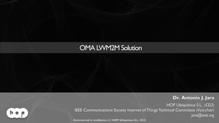 OMA LWM2M Solution | Commercial in confidence | © HOP Ubiquitous S.L. 2015 | www.hopu.eu | Page 1
OMA LWM2M Solution
Dr. Antonio J. Jara
HOP Ubiquitous S.L. (CEO)
IEEE Communications Society Internet of Things Technical Committee (Vice-chair)
jara@ieee.org
Commercial in confidence | © HOP Ubiquitous S.L. 2015
 
