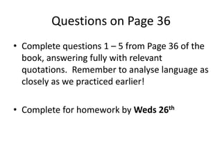 Questions on Page 36
• Complete questions 1 – 5 from Page 36 of the
book, answering fully with relevant
quotations. Remember to analyse language as
closely as we practiced earlier!
• Complete for homework by Weds 26th
 