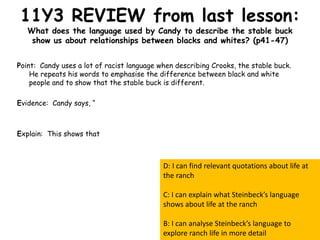 11Y3 REVIEW from last lesson:
What does the language used by Candy to describe the stable buck
show us about relationships between blacks and whites? (p41-47)
Point: Candy uses a lot of racist language when describing Crooks, the stable buck.
He repeats his words to emphasise the difference between black and white
people and to show that the stable buck is different.
Evidence: Candy says, “
Explain: This shows that
D: I can find relevant quotations about life at
the ranch
C: I can explain what Steinbeck’s language
shows about life at the ranch
B: I can analyse Steinbeck’s language to
explore ranch life in more detail
 