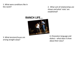 RANCH LIFE...
1. What were conditions like in
the ranch? 2. What sort of relationships are
shown and what ‘rules’ are
established?
3. What tensions/issues are
arising straight away?
4. Characters language and
dialect – what does it show
about their class?
 