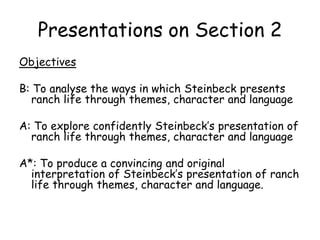 Presentations on Section 2
Objectives
B: To analyse the ways in which Steinbeck presents
ranch life through themes, character and language
A: To explore confidently Steinbeck’s presentation of
ranch life through themes, character and language
A*: To produce a convincing and original
interpretation of Steinbeck’s presentation of ranch
life through themes, character and language.
 
