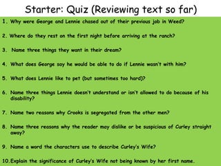 Starter: Quiz (Reviewing text so far)
1. Why were George and Lennie chased out of their previous job in Weed?
2. Where do they rest on the first night before arriving at the ranch?
3. Name three things they want in their dream?
4. What does George say he would be able to do if Lennie wasn’t with him?
5. What does Lennie like to pet (but sometimes too hard)?
6. Name three things Lennie doesn’t understand or isn’t allowed to do because of his
disability?
7. Name two reasons why Crooks is segregated from the other men?
8. Name three reasons why the reader may dislike or be suspicious of Curley straight
away?
9. Name a word the characters use to describe Curley’s Wife?
10.Explain the significance of Curley’s Wife not being known by her first name.
 