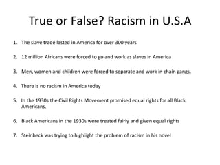 True or False? Racism in U.S.A
1. The slave trade lasted in America for over 300 years
2. 12 million Africans were forced to go and work as slaves in America
3. Men, women and children were forced to separate and work in chain gangs.
4. There is no racism in America today
5. In the 1930s the Civil Rights Movement promised equal rights for all Black
Americans.
6. Black Americans in the 1930s were treated fairly and given equal rights
7. Steinbeck was trying to highlight the problem of racism in his novel
 