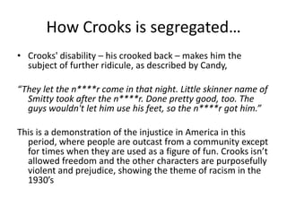 How Crooks is segregated…
• Crooks' disability – his crooked back – makes him the
subject of further ridicule, as described by Candy,
“They let the n****r come in that night. Little skinner name of
Smitty took after the n****r. Done pretty good, too. The
guys wouldn't let him use his feet, so the n****r got him.”
This is a demonstration of the injustice in America in this
period, where people are outcast from a community except
for times when they are used as a figure of fun. Crooks isn’t
allowed freedom and the other characters are purposefully
violent and prejudice, showing the theme of racism in the
1930’s
 