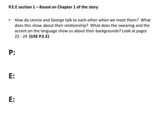 P.E.E section 1 – Based on Chapter 1 of the story
• How do Lennie and George talk to each other when we meet them? What
does this show about their relationship? What does the swearing and the
accent on the language show us about their backgrounds? Look at pages
22 - 24 (USE P.E.E)
P:
E:
E:
 