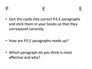 P E E
• Sort the cards into correct P.E.E paragraphs
and stick them in your books so that they
correspond correctly.
• How are P.E.E paragraphs made up?
• Which paragraph do you think is most
effective and why?
 