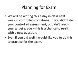 Planning for Exam
• We will be writing this essay in class next
week in controlled conditions. If you didn’t do
your controlled assessment, or didn’t reach
your target grade – this is a chance to re-sit
with a new question.
• Even if you did well, I would like you to do this
to practice for the exam.
 