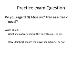Practice exam Question
Do you regard Of Mice and Men as a tragic
novel?
Write about:
- What seems tragic about the novel to you, or not.
- How Steinbeck makes the novel seem tragic, or not.
 