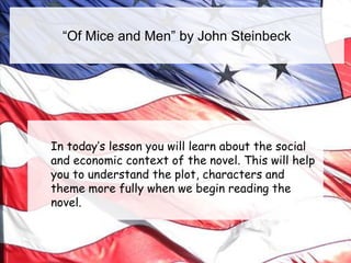 “Of Mice and Men” by John Steinbeck

In today’s lesson you will learn about the social
and economic context of the novel. This will help
you to understand the plot, characters and
theme more fully when we begin reading the
novel.

 