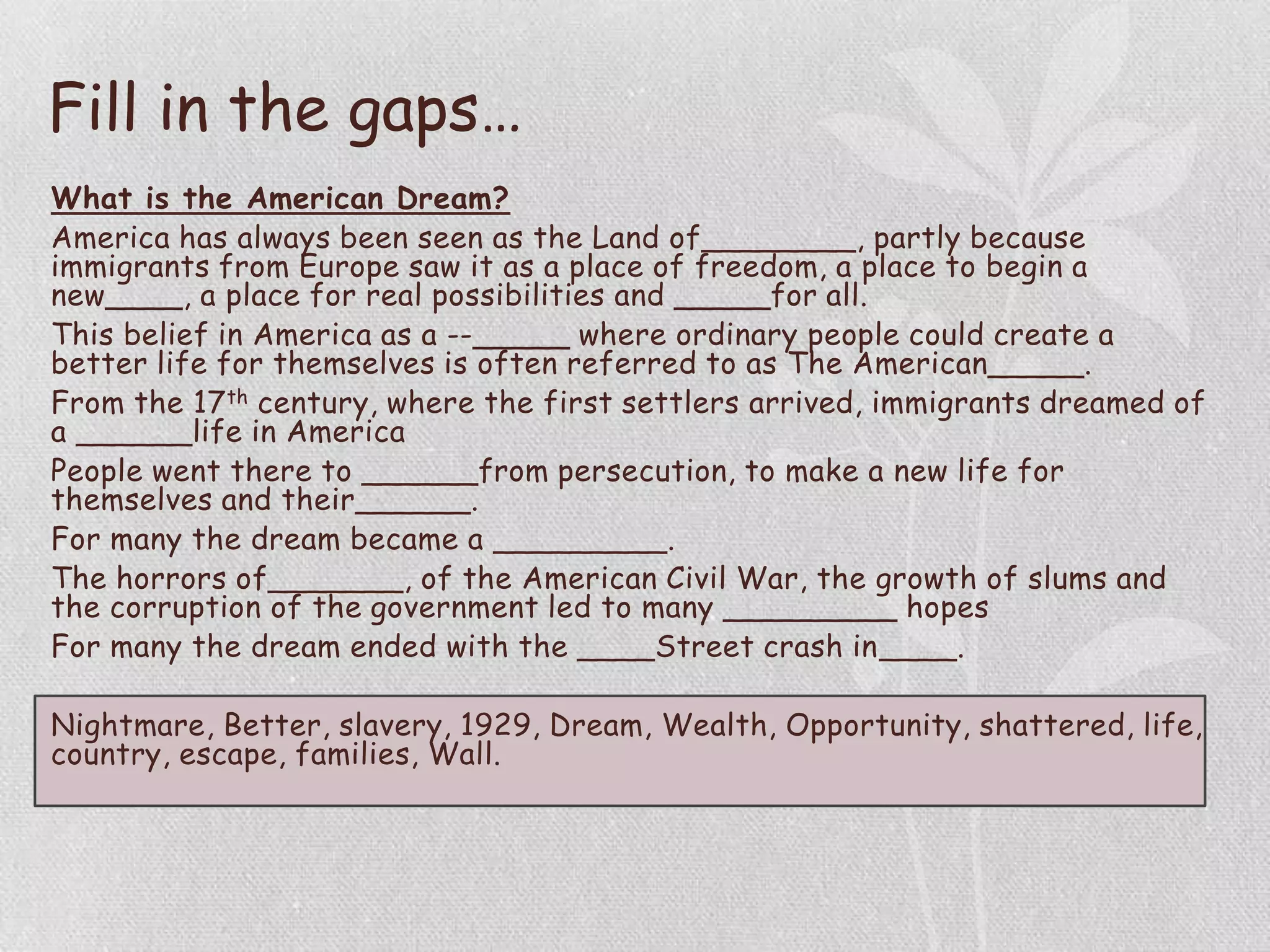 Fill in the gaps…
What is the American Dream?
America has always been seen as the Land of________, partly because
immigrants from Europe saw it as a place of freedom, a place to begin a
new____, a place for real possibilities and _____for all.
This belief in America as a --_____ where ordinary people could create a
better life for themselves is often referred to as The American_____.
From the 17th century, where the first settlers arrived, immigrants dreamed of
a ______life in America
People went there to ______from persecution, to make a new life for
themselves and their______.
For many the dream became a _________.
The horrors of_______, of the American Civil War, the growth of slums and
the corruption of the government led to many _________ hopes
For many the dream ended with the ____Street crash in____.
Nightmare, Better, slavery, 1929, Dream, Wealth, Opportunity, shattered, life,
country, escape, families, Wall.
 