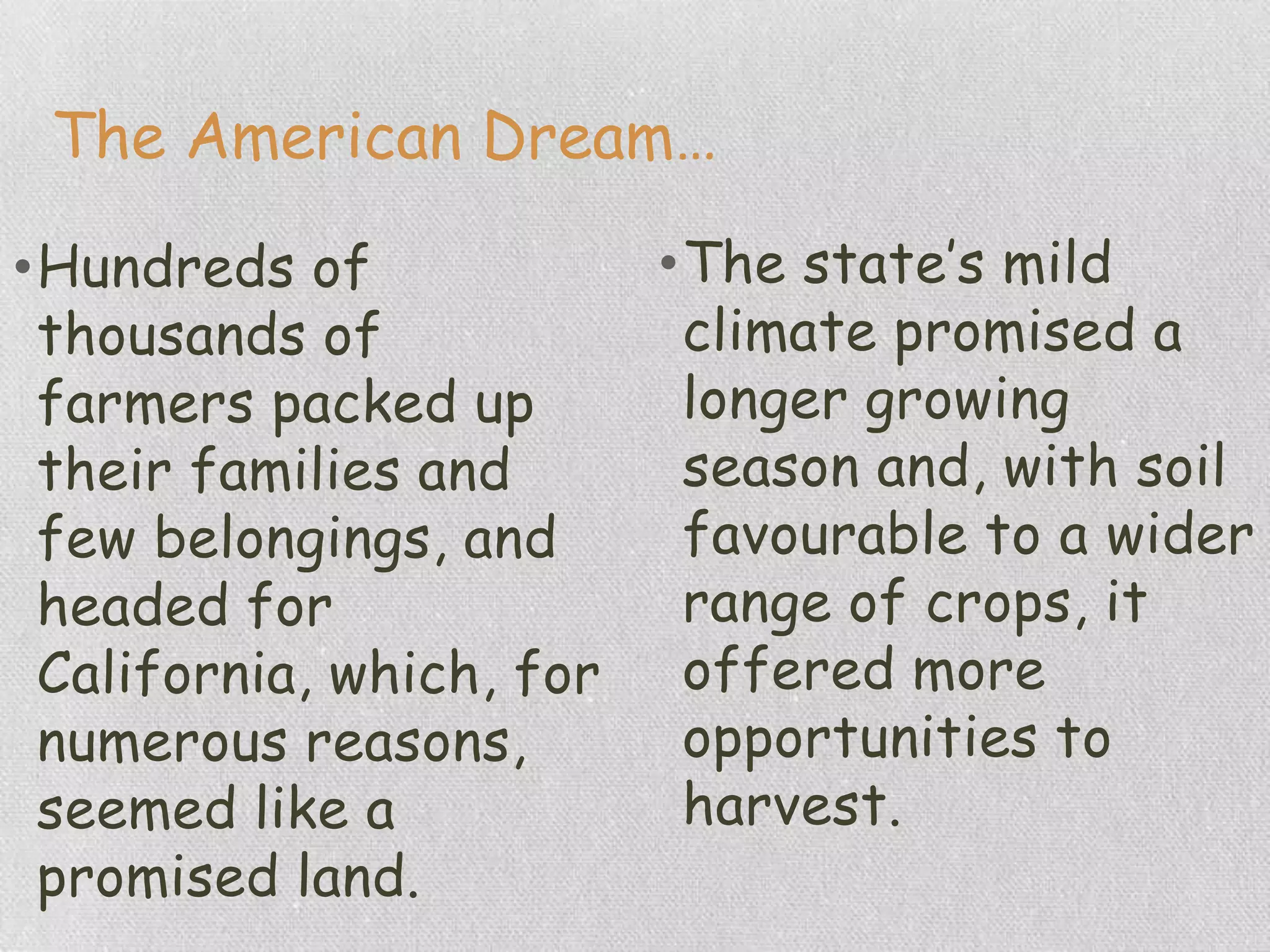 The American Dream…
•Hundreds of
thousands of
farmers packed up
their families and
few belongings, and
headed for
California, which, for
numerous reasons,
seemed like a
promised land.
•The state‟s mild
climate promised a
longer growing
season and, with soil
favourable to a wider
range of crops, it
offered more
opportunities to
harvest.
 
