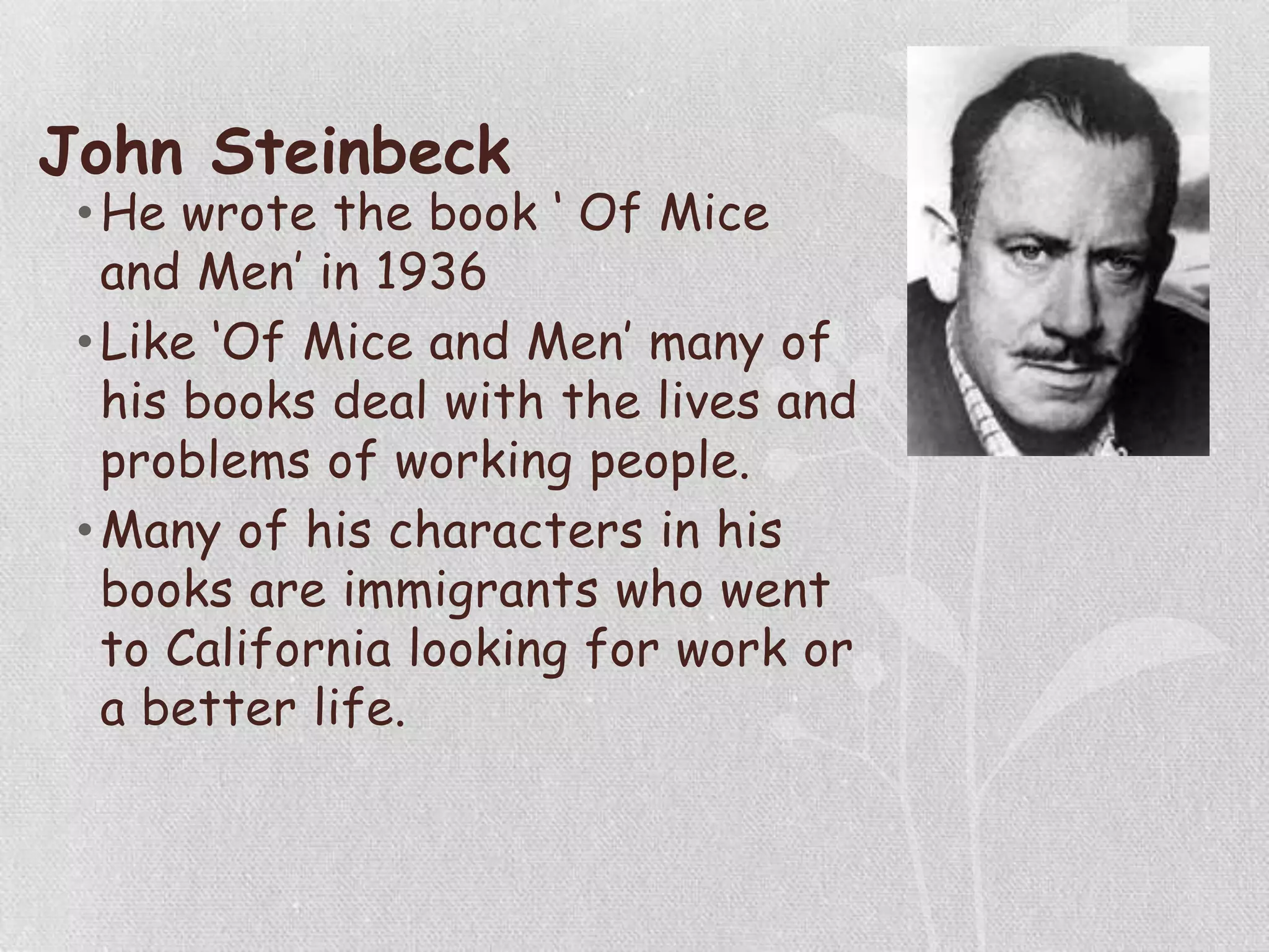 John Steinbeck
•He wrote the book „ Of Mice
and Men‟ in 1936
•Like „Of Mice and Men‟ many of
his books deal with the lives and
problems of working people.
•Many of his characters in his
books are immigrants who went
to California looking for work or
a better life.
 