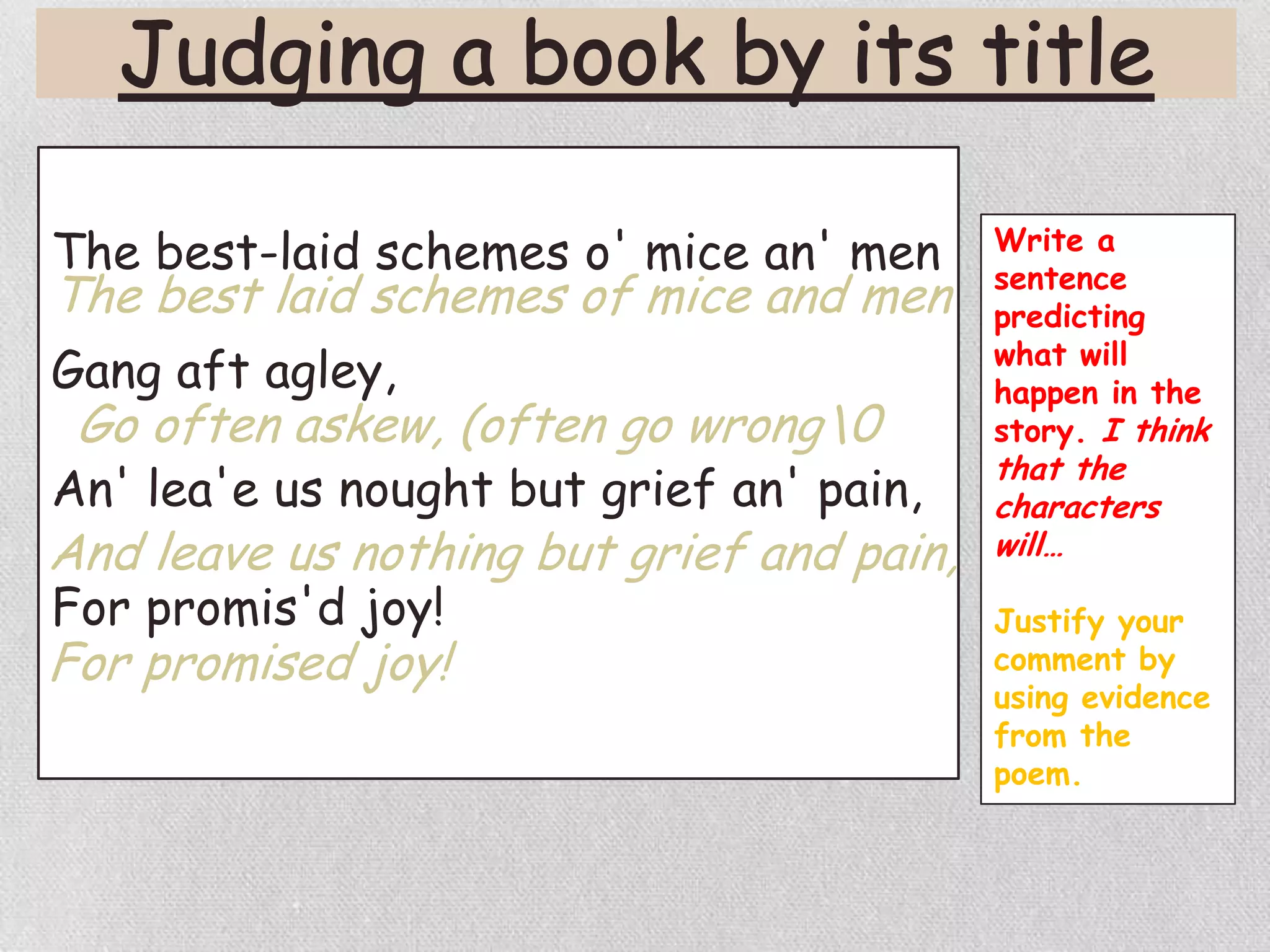 The best-laid schemes o' mice an' men
Gang aft agley,
An' lea'e us nought but grief an' pain,
For promis'd joy!
The best laid schemes of mice and men
Go often askew, (often go wrong0
And leave us nothing but grief and pain,
For promised joy!
Write a
sentence
predicting
what will
happen in the
story. I think
that the
characters
will…
Justify your
comment by
using evidence
from the
poem.
 