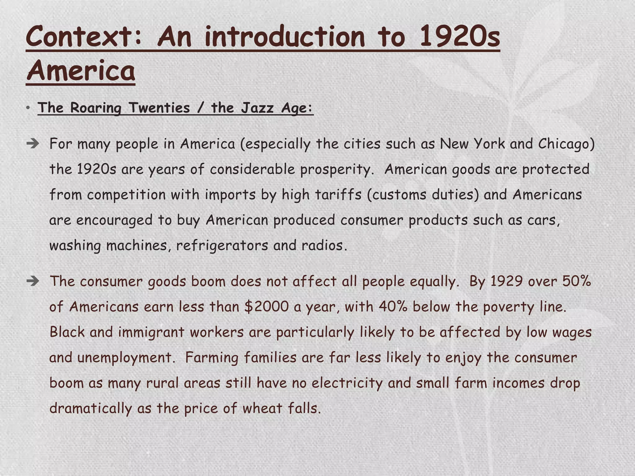 Context: An introduction to 1920s
America
• The Roaring Twenties / the Jazz Age:
 For many people in America (especially the cities such as New York and Chicago)
the 1920s are years of considerable prosperity. American goods are protected
from competition with imports by high tariffs (customs duties) and Americans
are encouraged to buy American produced consumer products such as cars,
washing machines, refrigerators and radios.
 The consumer goods boom does not affect all people equally. By 1929 over 50%
of Americans earn less than $2000 a year, with 40% below the poverty line.
Black and immigrant workers are particularly likely to be affected by low wages
and unemployment. Farming families are far less likely to enjoy the consumer
boom as many rural areas still have no electricity and small farm incomes drop
dramatically as the price of wheat falls.
 