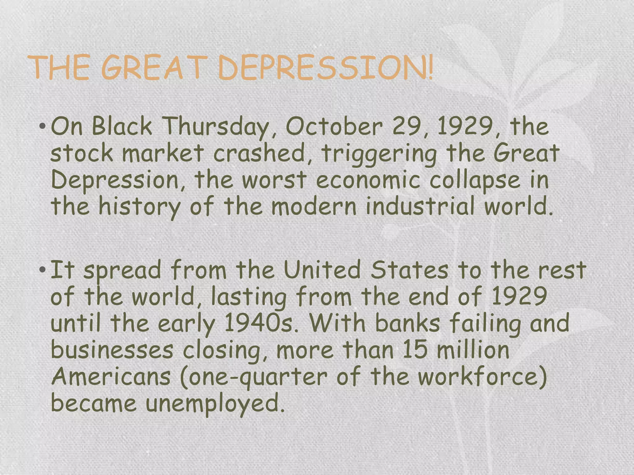 THE GREAT DEPRESSION!
•On Black Thursday, October 29, 1929, the
stock market crashed, triggering the Great
Depression, the worst economic collapse in
the history of the modern industrial world.
•It spread from the United States to the rest
of the world, lasting from the end of 1929
until the early 1940s. With banks failing and
businesses closing, more than 15 million
Americans (one-quarter of the workforce)
became unemployed.
 