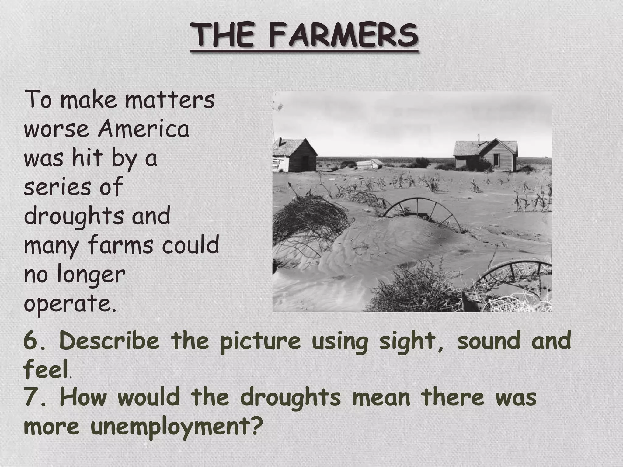 THE FARMERS
To make matters
worse America
was hit by a
series of
droughts and
many farms could
no longer
operate.
6. Describe the picture using sight, sound and
feel.
7. How would the droughts mean there was
more unemployment?
 