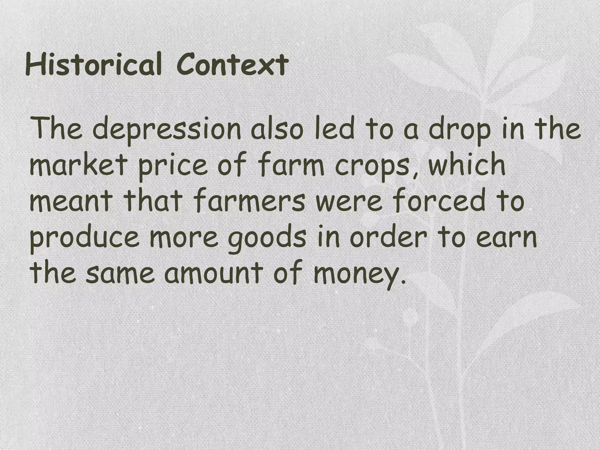 Historical Context
The depression also led to a drop in the
market price of farm crops, which
meant that farmers were forced to
produce more goods in order to earn
the same amount of money.
 