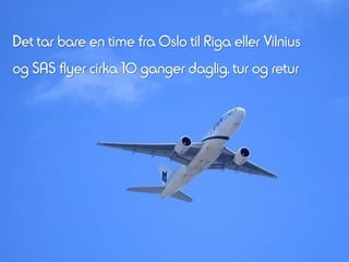 Det tar bare en time fra Oslo til Riga eller Vilnius
og SAS flyer cirka 10 ganger daglig, tur og retur
 