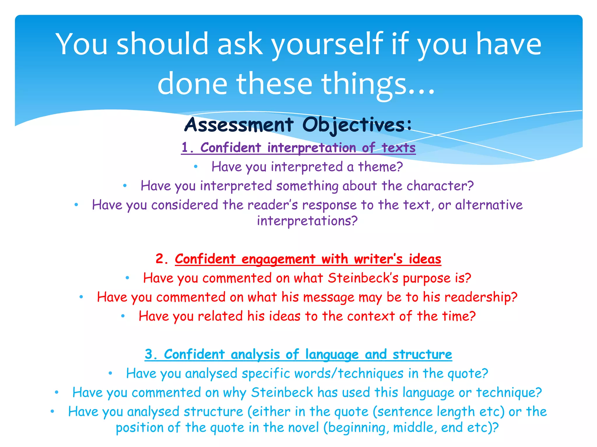 You should ask yourself if you have
      done these things…
                         Assessment Objectives:
                         1. Confident interpretation of texts
                           • Have you interpreted a theme?
               • Have you interpreted something about the character?
   •       Have you considered the reader’s response to the text, or alternative
                                    interpretations?

                    2. Confident engagement with writer’s ideas
               • Have you commented on what Steinbeck’s purpose is?
       •   Have you commented on what his message may be to his readership?
              • Have you related his ideas to the context of the time?

              3. Confident analysis of language and structure
        • Have you analysed specific words/techniques in the quote?
 • Have you commented on why Steinbeck has used this language or technique?
• Have you analysed structure (either in the quote (sentence length etc) or the
         position of the quote in the novel (beginning, middle, end etc)?
 