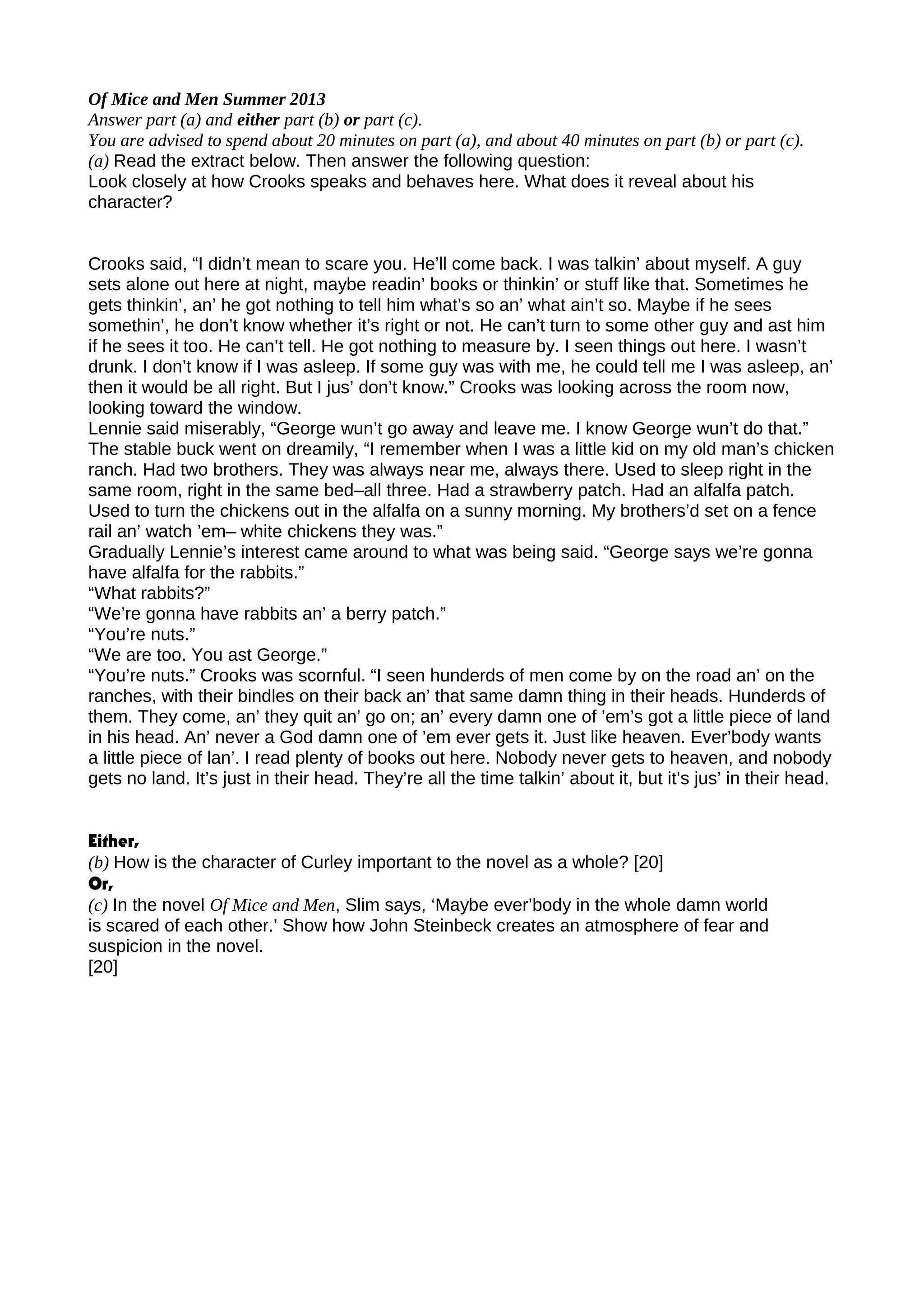 Of Mice and Men Summer 2013
Answer part (a) and either part (b) or part (c).
You are advised to spend about 20 minutes on part (a), and about 40 minutes on part (b) or part (c).
(a) Read the extract below. Then answer the following question:
Look closely at how Crooks speaks and behaves here. What does it reveal about his
character?
Crooks said, “I didn’t mean to scare you. He’ll come back. I was talkin’ about myself. A guy
sets alone out here at night, maybe readin’ books or thinkin’ or stuff like that. Sometimes he
gets thinkin’, an’ he got nothing to tell him what’s so an’ what ain’t so. Maybe if he sees
somethin’, he don’t know whether it’s right or not. He can’t turn to some other guy and ast him
if he sees it too. He can’t tell. He got nothing to measure by. I seen things out here. I wasn’t
drunk. I don’t know if I was asleep. If some guy was with me, he could tell me I was asleep, an’
then it would be all right. But I jus’ don’t know.” Crooks was looking across the room now,
looking toward the window.
Lennie said miserably, “George wun’t go away and leave me. I know George wun’t do that.”
The stable buck went on dreamily, “I remember when I was a little kid on my old man’s chicken
ranch. Had two brothers. They was always near me, always there. Used to sleep right in the
same room, right in the same bed–all three. Had a strawberry patch. Had an alfalfa patch.
Used to turn the chickens out in the alfalfa on a sunny morning. My brothers’d set on a fence
rail an’ watch ’em– white chickens they was.”
Gradually Lennie’s interest came around to what was being said. “George says we’re gonna
have alfalfa for the rabbits.”
“What rabbits?”
“We’re gonna have rabbits an’ a berry patch.”
“You’re nuts.”
“We are too. You ast George.”
“You’re nuts.” Crooks was scornful. “I seen hunderds of men come by on the road an’ on the
ranches, with their bindles on their back an’ that same damn thing in their heads. Hunderds of
them. They come, an’ they quit an’ go on; an’ every damn one of ’em’s got a little piece of land
in his head. An’ never a God damn one of ’em ever gets it. Just like heaven. Ever’body wants
a little piece of lan’. I read plenty of books out here. Nobody never gets to heaven, and nobody
gets no land. It’s just in their head. They’re all the time talkin’ about it, but it’s jus’ in their head.
Either,
(b) How is the character of Curley important to the novel as a whole? [20]
Or,
(c) In the novel Of Mice and Men, Slim says, ‘Maybe ever’body in the whole damn world
is scared of each other.’ Show how John Steinbeck creates an atmosphere of fear and
suspicion in the novel.
[20]
 