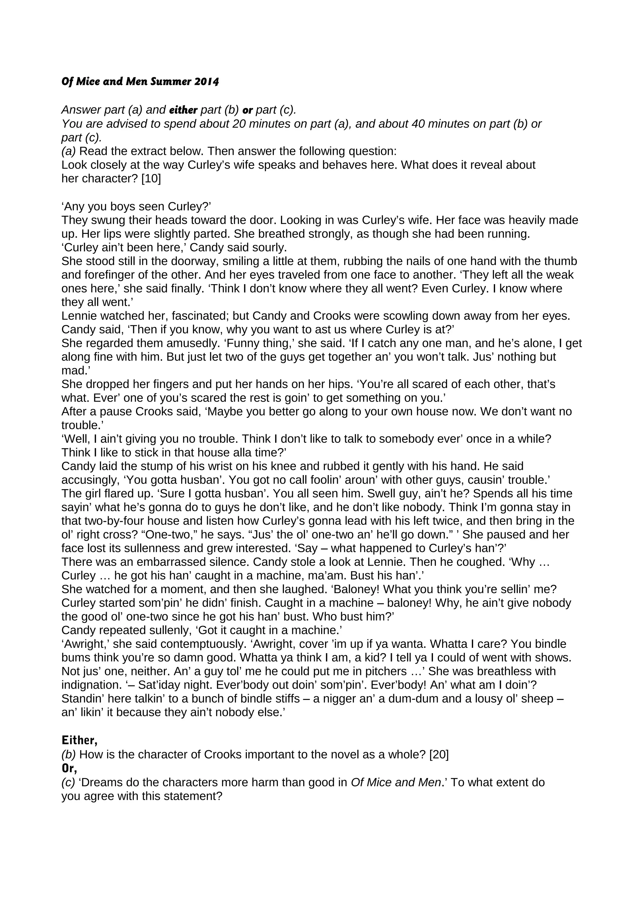 Of Mice and Men Summer 2014
Answer part (a) and either part (b) or part (c).
You are advised to spend about 20 minutes on part (a), and about 40 minutes on part (b) or
part (c).
(a) Read the extract below. Then answer the following question:
Look closely at the way Curley’s wife speaks and behaves here. What does it reveal about
her character? [10]
‘Any you boys seen Curley?’
They swung their heads toward the door. Looking in was Curley’s wife. Her face was heavily made
up. Her lips were slightly parted. She breathed strongly, as though she had been running.
‘Curley ain’t been here,’ Candy said sourly.
She stood still in the doorway, smiling a little at them, rubbing the nails of one hand with the thumb
and forefinger of the other. And her eyes traveled from one face to another. ‘They left all the weak
ones here,’ she said finally. ‘Think I don’t know where they all went? Even Curley. I know where
they all went.’
Lennie watched her, fascinated; but Candy and Crooks were scowling down away from her eyes.
Candy said, ‘Then if you know, why you want to ast us where Curley is at?’
She regarded them amusedly. ‘Funny thing,’ she said. ‘If I catch any one man, and he’s alone, I get
along fine with him. But just let two of the guys get together an’ you won’t talk. Jus’ nothing but
mad.’
She dropped her fingers and put her hands on her hips. ‘You’re all scared of each other, that’s
what. Ever’ one of you’s scared the rest is goin’ to get something on you.’
After a pause Crooks said, ‘Maybe you better go along to your own house now. We don’t want no
trouble.’
‘Well, I ain’t giving you no trouble. Think I don’t like to talk to somebody ever’ once in a while?
Think I like to stick in that house alla time?’
Candy laid the stump of his wrist on his knee and rubbed it gently with his hand. He said
accusingly, ‘You gotta husban’. You got no call foolin’ aroun’ with other guys, causin’ trouble.’
The girl flared up. ‘Sure I gotta husban’. You all seen him. Swell guy, ain’t he? Spends all his time
sayin’ what he’s gonna do to guys he don’t like, and he don’t like nobody. Think I’m gonna stay in
that two-by-four house and listen how Curley’s gonna lead with his left twice, and then bring in the
ol’ right cross? “One-two,” he says. “Jus’ the ol’ one-two an’ he’ll go down.” ’ She paused and her
face lost its sullenness and grew interested. ‘Say – what happened to Curley’s han’?’
There was an embarrassed silence. Candy stole a look at Lennie. Then he coughed. ‘Why …
Curley … he got his han’ caught in a machine, ma’am. Bust his han’.’
She watched for a moment, and then she laughed. ‘Baloney! What you think you’re sellin’ me?
Curley started som’pin’ he didn’ finish. Caught in a machine – baloney! Why, he ain’t give nobody
the good ol’ one-two since he got his han’ bust. Who bust him?’
Candy repeated sullenly, ‘Got it caught in a machine.’
‘Awright,’ she said contemptuously. ‘Awright, cover ’im up if ya wanta. Whatta I care? You bindle
bums think you’re so damn good. Whatta ya think I am, a kid? I tell ya I could of went with shows.
Not jus’ one, neither. An’ a guy tol’ me he could put me in pitchers …’ She was breathless with
indignation. ‘– Sat’iday night. Ever’body out doin’ som’pin’. Ever’body! An’ what am I doin’?
Standin’ here talkin’ to a bunch of bindle stiffs – a nigger an’ a dum-dum and a lousy ol’ sheep –
an’ likin’ it because they ain’t nobody else.’
Either,
(b) How is the character of Crooks important to the novel as a whole? [20]
Or,
(c) ‘Dreams do the characters more harm than good in Of Mice and Men.’ To what extent do
you agree with this statement?
 