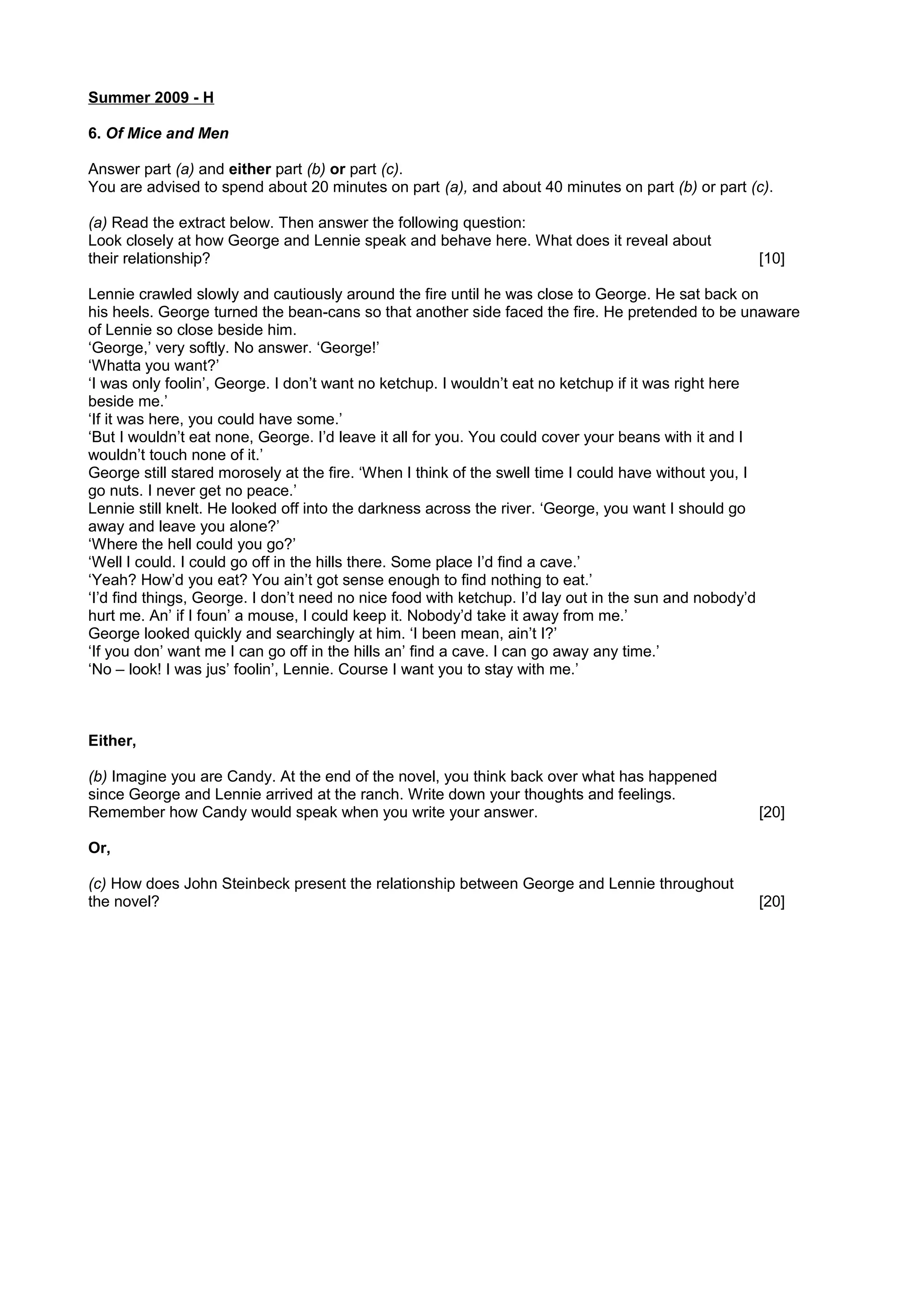 Summer 2009 - H
6. Of Mice and Men
Answer part (a) and either part (b) or part (c).
You are advised to spend about 20 minutes on part (a), and about 40 minutes on part (b) or part (c).
(a) Read the extract below. Then answer the following question:
Look closely at how George and Lennie speak and behave here. What does it reveal about
their relationship? [10]
Lennie crawled slowly and cautiously around the fire until he was close to George. He sat back on
his heels. George turned the bean-cans so that another side faced the fire. He pretended to be unaware
of Lennie so close beside him.
‘George,’ very softly. No answer. ‘George!’
‘Whatta you want?’
‘I was only foolin’, George. I don’t want no ketchup. I wouldn’t eat no ketchup if it was right here
beside me.’
‘If it was here, you could have some.’
‘But I wouldn’t eat none, George. I’d leave it all for you. You could cover your beans with it and I
wouldn’t touch none of it.’
George still stared morosely at the fire. ‘When I think of the swell time I could have without you, I
go nuts. I never get no peace.’
Lennie still knelt. He looked off into the darkness across the river. ‘George, you want I should go
away and leave you alone?’
‘Where the hell could you go?’
‘Well I could. I could go off in the hills there. Some place I’d find a cave.’
‘Yeah? How’d you eat? You ain’t got sense enough to find nothing to eat.’
‘I’d find things, George. I don’t need no nice food with ketchup. I’d lay out in the sun and nobody’d
hurt me. An’ if I foun’ a mouse, I could keep it. Nobody’d take it away from me.’
George looked quickly and searchingly at him. ‘I been mean, ain’t I?’
‘If you don’ want me I can go off in the hills an’ find a cave. I can go away any time.’
‘No – look! I was jus’ foolin’, Lennie. Course I want you to stay with me.’
Either,
(b) Imagine you are Candy. At the end of the novel, you think back over what has happened
since George and Lennie arrived at the ranch. Write down your thoughts and feelings.
Remember how Candy would speak when you write your answer. [20]
Or,
(c) How does John Steinbeck present the relationship between George and Lennie throughout
the novel? [20]
 