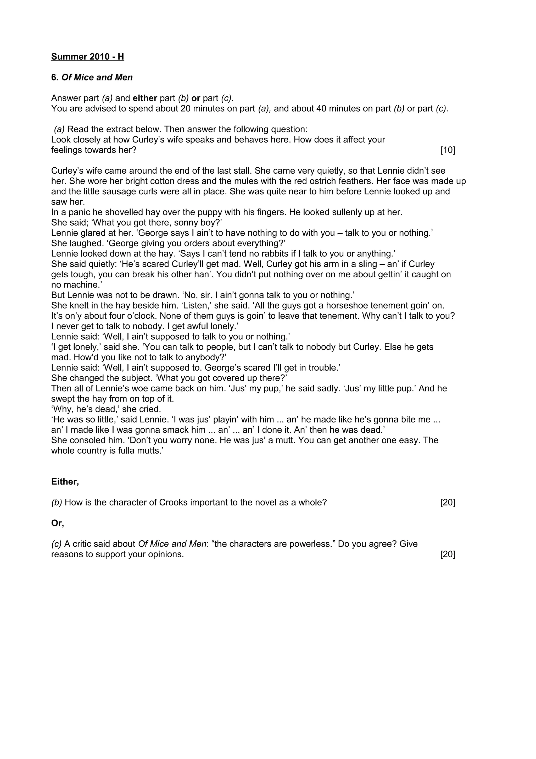 Summer 2010 - H
6. Of Mice and Men
Answer part (a) and either part (b) or part (c).
You are advised to spend about 20 minutes on part (a), and about 40 minutes on part (b) or part (c).
(a) Read the extract below. Then answer the following question:
Look closely at how Curley’s wife speaks and behaves here. How does it affect your
feelings towards her? [10]
Curley’s wife came around the end of the last stall. She came very quietly, so that Lennie didn’t see
her. She wore her bright cotton dress and the mules with the red ostrich feathers. Her face was made up
and the little sausage curls were all in place. She was quite near to him before Lennie looked up and
saw her.
In a panic he shovelled hay over the puppy with his fingers. He looked sullenly up at her.
She said; ‘What you got there, sonny boy?’
Lennie glared at her. ‘George says I ain’t to have nothing to do with you – talk to you or nothing.’
She laughed. ‘George giving you orders about everything?’
Lennie looked down at the hay. ‘Says I can’t tend no rabbits if I talk to you or anything.’
She said quietly: ‘He’s scared Curley’ll get mad. Well, Curley got his arm in a sling – an’ if Curley
gets tough, you can break his other han’. You didn’t put nothing over on me about gettin’ it caught on
no machine.’
But Lennie was not to be drawn. ‘No, sir. I ain’t gonna talk to you or nothing.’
She knelt in the hay beside him. ‘Listen,’ she said. ‘All the guys got a horseshoe tenement goin’ on.
It’s on’y about four o’clock. None of them guys is goin’ to leave that tenement. Why can’t I talk to you?
I never get to talk to nobody. I get awful lonely.’
Lennie said: ‘Well, I ain’t supposed to talk to you or nothing.’
‘I get lonely,’ said she. ‘You can talk to people, but I can’t talk to nobody but Curley. Else he gets
mad. How’d you like not to talk to anybody?’
Lennie said: ‘Well, I ain’t supposed to. George’s scared I’ll get in trouble.’
She changed the subject. ‘What you got covered up there?’
Then all of Lennie’s woe came back on him. ‘Jus’ my pup,’ he said sadly. ‘Jus’ my little pup.’ And he
swept the hay from on top of it.
‘Why, he’s dead,’ she cried.
‘He was so little,’ said Lennie. ‘I was jus’ playin’ with him ... an’ he made like he’s gonna bite me ...
an’ I made like I was gonna smack him ... an’ ... an’ I done it. An’ then he was dead.’
She consoled him. ‘Don’t you worry none. He was jus’ a mutt. You can get another one easy. The
whole country is fulla mutts.’
Either,
(b) How is the character of Crooks important to the novel as a whole? [20]
Or,
(c) A critic said about Of Mice and Men: “the characters are powerless.” Do you agree? Give
reasons to support your opinions. [20]
 