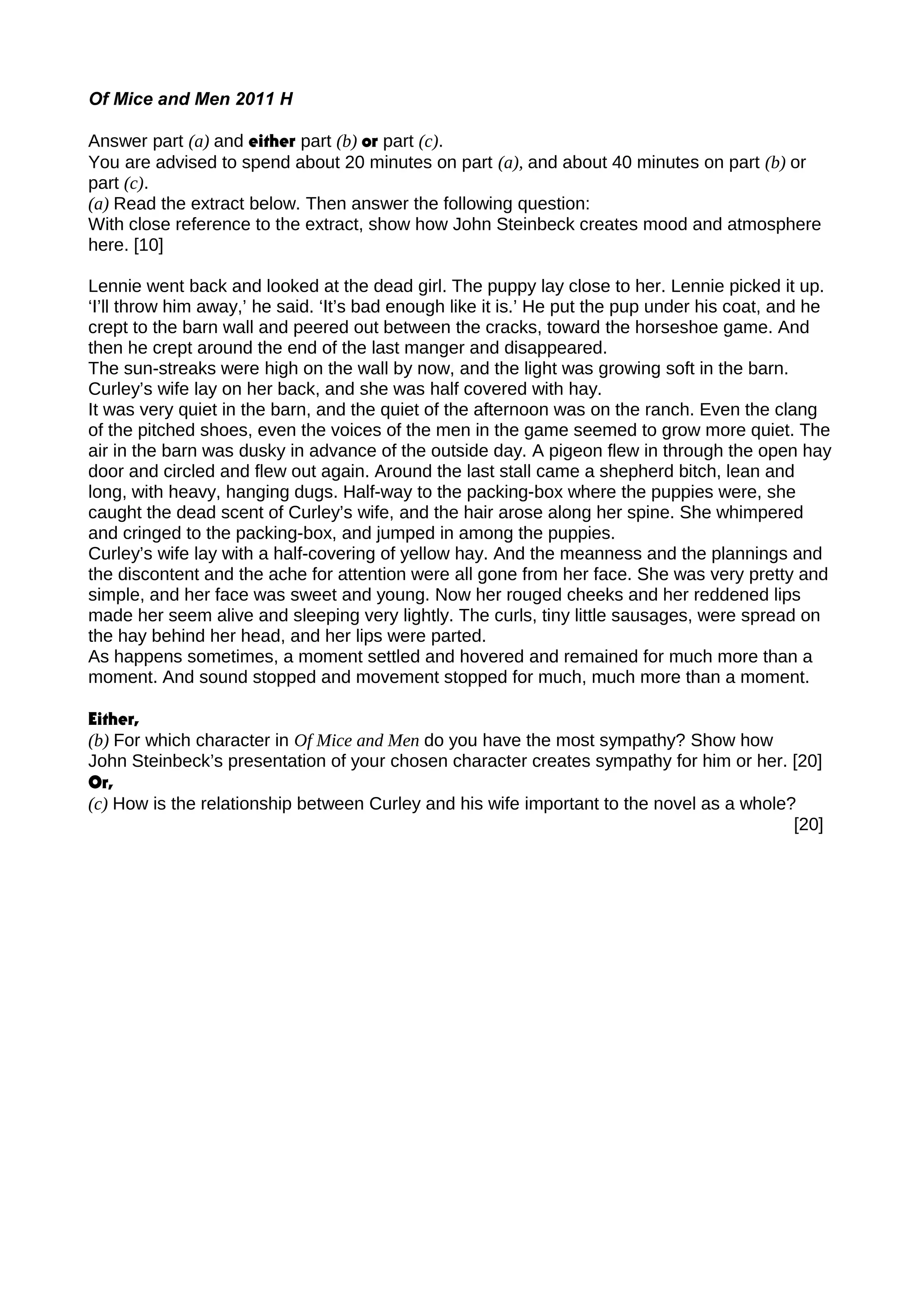 Of Mice and Men 2011 H
Answer part (a) and either part (b) or part (c).
You are advised to spend about 20 minutes on part (a), and about 40 minutes on part (b) or
part (c).
(a) Read the extract below. Then answer the following question:
With close reference to the extract, show how John Steinbeck creates mood and atmosphere
here. [10]
Lennie went back and looked at the dead girl. The puppy lay close to her. Lennie picked it up.
‘I’ll throw him away,’ he said. ‘It’s bad enough like it is.’ He put the pup under his coat, and he
crept to the barn wall and peered out between the cracks, toward the horseshoe game. And
then he crept around the end of the last manger and disappeared.
The sun-streaks were high on the wall by now, and the light was growing soft in the barn.
Curley’s wife lay on her back, and she was half covered with hay.
It was very quiet in the barn, and the quiet of the afternoon was on the ranch. Even the clang
of the pitched shoes, even the voices of the men in the game seemed to grow more quiet. The
air in the barn was dusky in advance of the outside day. A pigeon flew in through the open hay
door and circled and flew out again. Around the last stall came a shepherd bitch, lean and
long, with heavy, hanging dugs. Half-way to the packing-box where the puppies were, she
caught the dead scent of Curley’s wife, and the hair arose along her spine. She whimpered
and cringed to the packing-box, and jumped in among the puppies.
Curley’s wife lay with a half-covering of yellow hay. And the meanness and the plannings and
the discontent and the ache for attention were all gone from her face. She was very pretty and
simple, and her face was sweet and young. Now her rouged cheeks and her reddened lips
made her seem alive and sleeping very lightly. The curls, tiny little sausages, were spread on
the hay behind her head, and her lips were parted.
As happens sometimes, a moment settled and hovered and remained for much more than a
moment. And sound stopped and movement stopped for much, much more than a moment.
Either,
(b) For which character in Of Mice and Men do you have the most sympathy? Show how
John Steinbeck’s presentation of your chosen character creates sympathy for him or her. [20]
Or,
(c) How is the relationship between Curley and his wife important to the novel as a whole?
[20]
 