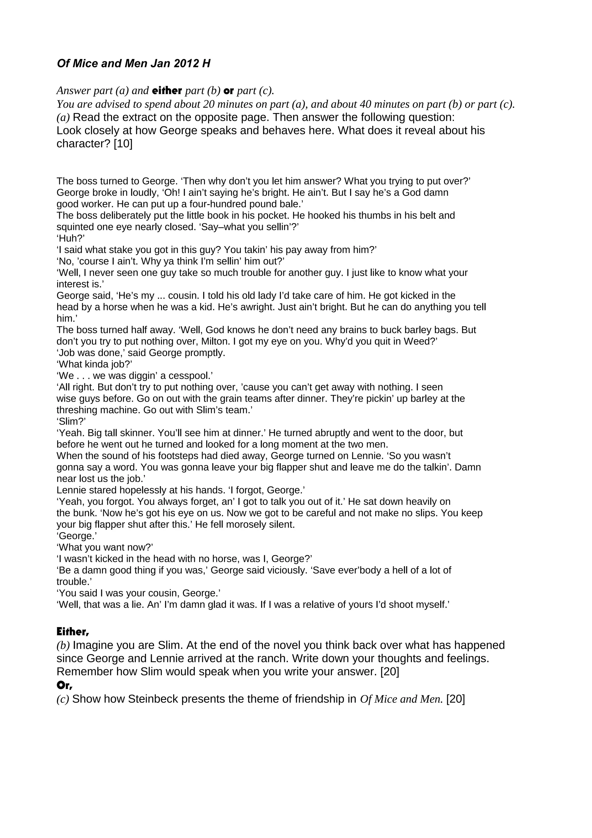 Of Mice and Men Jan 2012 H
Answer part (a) and either part (b) or part (c).
You are advised to spend about 20 minutes on part (a), and about 40 minutes on part (b) or part (c).
(a) Read the extract on the opposite page. Then answer the following question:
Look closely at how George speaks and behaves here. What does it reveal about his
character? [10]
The boss turned to George. ‘Then why don’t you let him answer? What you trying to put over?’
George broke in loudly, ‘Oh! I ain’t saying he’s bright. He ain’t. But I say he’s a God damn
good worker. He can put up a four-hundred pound bale.’
The boss deliberately put the little book in his pocket. He hooked his thumbs in his belt and
squinted one eye nearly closed. ‘Say–what you sellin’?’
‘Huh?’
‘I said what stake you got in this guy? You takin’ his pay away from him?’
‘No, ’course I ain’t. Why ya think I’m sellin’ him out?’
‘Well, I never seen one guy take so much trouble for another guy. I just like to know what your
interest is.’
George said, ‘He’s my ... cousin. I told his old lady I’d take care of him. He got kicked in the
head by a horse when he was a kid. He’s awright. Just ain’t bright. But he can do anything you tell
him.’
The boss turned half away. ‘Well, God knows he don’t need any brains to buck barley bags. But
don’t you try to put nothing over, Milton. I got my eye on you. Why’d you quit in Weed?’
‘Job was done,’ said George promptly.
‘What kinda job?’
‘We . . . we was diggin’ a cesspool.’
‘All right. But don’t try to put nothing over, ’cause you can’t get away with nothing. I seen
wise guys before. Go on out with the grain teams after dinner. They’re pickin’ up barley at the
threshing machine. Go out with Slim’s team.’
‘Slim?’
‘Yeah. Big tall skinner. You’ll see him at dinner.’ He turned abruptly and went to the door, but
before he went out he turned and looked for a long moment at the two men.
When the sound of his footsteps had died away, George turned on Lennie. ‘So you wasn’t
gonna say a word. You was gonna leave your big flapper shut and leave me do the talkin’. Damn
near lost us the job.’
Lennie stared hopelessly at his hands. ‘I forgot, George.’
‘Yeah, you forgot. You always forget, an’ I got to talk you out of it.’ He sat down heavily on
the bunk. ‘Now he’s got his eye on us. Now we got to be careful and not make no slips. You keep
your big flapper shut after this.’ He fell morosely silent.
‘George.’
‘What you want now?’
‘I wasn’t kicked in the head with no horse, was I, George?’
‘Be a damn good thing if you was,’ George said viciously. ‘Save ever’body a hell of a lot of
trouble.’
‘You said I was your cousin, George.’
‘Well, that was a lie. An’ I’m damn glad it was. If I was a relative of yours I’d shoot myself.’
Either,
(b) Imagine you are Slim. At the end of the novel you think back over what has happened
since George and Lennie arrived at the ranch. Write down your thoughts and feelings.
Remember how Slim would speak when you write your answer. [20]
Or,
(c) Show how Steinbeck presents the theme of friendship in Of Mice and Men. [20]
 
