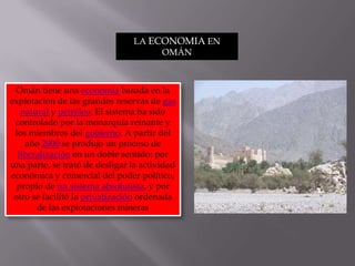 LA ECONOMIA EN OMÁNOmán tiene una economía basada en la explotación de las grandes reservas de gas natural y petróleo. El sistema ha sido controlado por la monarquía reinante y los miembros del gobierno. A partir del año 2000 se produjo un proceso de liberalización en un doble sentido: por una parte, se trató de desligar la actividad económica y comercial del poder político, propio de un sistema absolutista, y por otro se facilitó la privatización ordenada de las explotaciones mineras