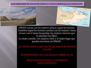 LAS MEJORES PLAYAS DE OMAN Y SUS COMIDAS,LUGARES,ETCOMAN cuenta con las mejores playas según los turistas.También según los turistas cuentan con las mejores vistas al mar, con el mejor hospedaje, los mejores meseros que te atienden las 24hrs.La mejor comida , los mejores chefs y el mejor lugar que puedes encontrar en OMAN .¡TE APOSTAMOS A QUE NO TE QUERRAS IR DE ESTE LUGAR!TE ESPERAMOS CON LAS MANOS ABIERTAS AL “RESTAURANT,HOTEL, Y ANTOJITOS”DOÑA CHONITA