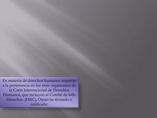 En materia de derechos humanos respecto a la pertenencia en los siete organismos de la Carta Internacional de Derechos Humanos, que incluyen al Comité de lo0s Derechos  (HRC), Omán ha firmado o ratificado: