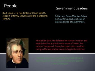PeopleGovernment LeadersIbadi Imams. He ruled interior Oman with the support of family shaykhs until the eighteenth century.Sultan and Prime Minister Qabusibn Said Al Said is both head of state and head of government.Ahmad ibn Said. He defeated an Iranian invasion and established his authority over most of Oman. For most of the period, Oman had two rulers: a sultan ruling in Muscat and an Imam ruling in the interior.Andrew Jackson’s presidency has made Oman a natural partner in U.S efforts to promote stability in the Gulf Region.