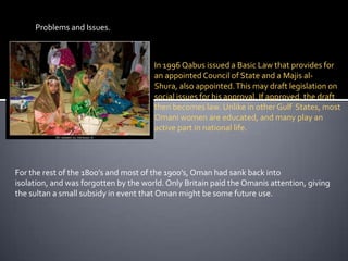 Problems and Issues.In 1996 Qabus issued a Basic Law that provides for an appointed Council of State and a Majis al-Shura, also appointed. This may draft legislation on social issues for his approval. If approved, the draft then becomes law. Unlike in other Gulf  States, most Omani women are educated, and many play an active part in national life. For the rest of the 1800’s and most of the 1900’s, Oman had sank back into isolation, and was forgotten by the world. Only Britain paid the Omanis attention, giving the sultan a small subsidy in event that Oman might be some future use.  