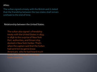 Allies:The sultan signed a treaty with the British and it stated that the friendship between the two states shall remain unshookto the end of time.Relationship between the United States:The sultan also signed  a friendship treaty with the United States in 1833; in 1836 to the surprise of New York Port  authorities, and Omani ship docked in New York Harbor. That’s when the captain said that the Sultan had sent him to get to know Americans  who he had heard much about and he wanted to arrange trade contracts.